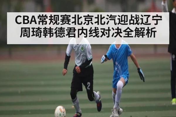 CBA常规赛北京北汽迎战辽宁 周琦韩德君内线对决全解析