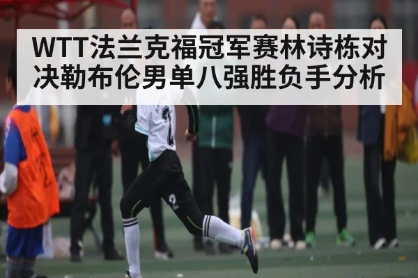 WTT法兰克福冠军赛林诗栋对决勒布伦男单八强胜负手分析 | ng28.h5